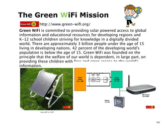 The Green WiFi Mission
           http://www.green-wiﬁ.org/
Green WiFi is committed to providing solar powered access to global
information and educational resources for developing regions and
K-12 school children striving for knowledge in a digitally divided
world. There are approximately 3 billion people under the age of 15
living in developing nations. 42 percent of the developing world's
population is below the age of 15. Green WiFi was founded on the
principle that the welfare of our world is dependent, in large part, on
providing these children with free and open access to the world's
information.




           Green WiFi (c) 2007




                                                                          232
 