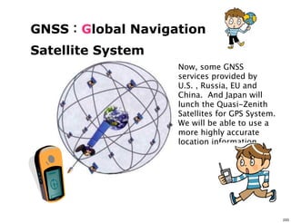 GNSS   Global Navigation
Satellite System
                    Now, some GNSS
                    services provided by
                    U.S. , Russia, EU and
                    China. And Japan will
                    lunch the Quasi-Zenith
                    Satellites for GPS System.
                    We will be able to use a
                    more highly accurate
                    location information.




                                                 233
 