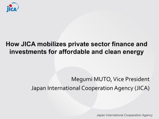 How JICA mobilizes private sector finance and
investments for affordable and clean energy
Megumi MUTO,Vice President
Japan International Cooperation Agency (JICA)
 