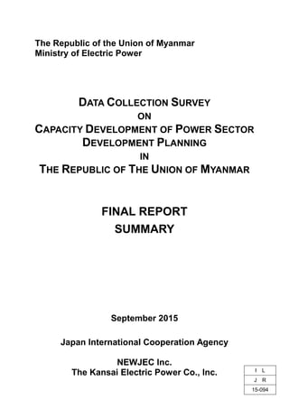 The Republic of the Union of Myanmar
Ministry of Electric Power
DATA COLLECTION SURVEY
ON
CAPACITY DEVELOPMENT OF POWER SECTOR
DEVELOPMENT PLANNING
IN
THE REPUBLIC OF THE UNION OF MYANMAR
FINAL REPORT
SUMMARY
September 2015
Japan International Cooperation Agency
NEWJEC Inc.
The Kansai Electric Power Co., Inc. I L
J R
15-094
 