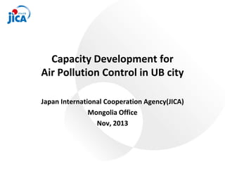 Capacity Development for
Air Pollution Control in UB city
Japan International Cooperation Agency(JICA)
Mongolia Office
Nov, 2013
 