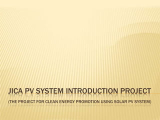 JICA PV SYSTEM INTRODUCTION PROJECT
(THE PROJECT FOR CLEAN ENERGY PROMOTION USING SOLAR PV SYSTEM)
 