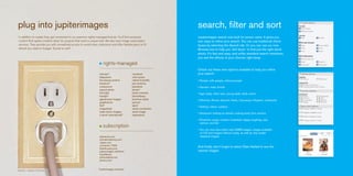 plug into jupiterimages                                                                                             search, filter and sort
 In addition to royalty-free, get connected to our premium rights-managed brands. You’ll find exclusive             Jupiterimages search was built for power users. It gives you
 content that sparks creative ideas for projects that need a unique look. We also have image subscription           two ways to refine your search. You can use traditional check
 services. They provide you with unmatched access to world-class collections and offer flexible plans to fit        boxes by selecting the Search tab. Or you can use our new
 almost any need or budget. Turned on yet?                                                                          Browse tool to help you ‘drill down’ to find just the right stock
                                                                                                                    photo. It’s fast and easy, and unlike standard search interfaces,
                                                                                                                    you see the effects of your choices right away.
                                                                        rights-managed
                                                                                                                    Check out these new options available to help you refine
                                                                    (re)view*                   nonstock            your search:
                                                                    babystock                   orion press
                                                                    the beauty archive          oxford scientific   • People: with people, without people
                                                                    botanica*                   pan america
                                                                    creasource                  panstock            • Gender: male, female
                                                                    estock photo                photis*
                                                                    first light                 photo network       • Age: baby, child, teen, young adult, adult, senior
                                                                    foodpix*                    photolibrary
                                                                    glasshouse images           premium stock       • Ethnicity: African descent, Asian, Caucasian, Hispanic, multiracial
                                                                    graphistock                 pymca*
                                                                    ibid*                       sport               • Setting: indoor, outdoor
                                                                    imagestate                  stock connection
                                                                    index stock imagery         stock image
                                                                                                                    • Viewpoint: looking at camera, looking away from camera
                                                                    it stock international*     superstock
                                                                                                                    • Emotions: angry, content, frustrated, happy, laughing, sad,
                                                                                                                      serious, worried
                                                                       subscription
                                                                                                                    • You can now also select only 50MB images, images available
                                                                                                                      on CD and images without nudity, as well as only model-
                                                                    ablestock.com                                     released images.
                                                                    animationfactory.com
                                                                    clipart.com
                                                                    comstock 1700k
                                                                    flashfoundry.com
                                                                                                                    And finally, don’t forget to select Date Added to see the
                                                                    jupiterimages unlimited                         newest images.
                                                                    liquidlibrary
                                                                    photoobjects.net
                                                                    photos.com



23524427 I BRAND X PICTURES
                                                                    *Jupiterimages exclusive
 