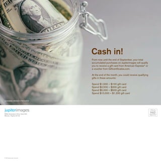 Cash in!
                                    From now until the end of September, your total
                                    accumulated purchases on Jupiterimages will qualify
                                    you to receive a gift card from American Express® or
                                    a voucher from Giftcertificates.com.

                                    At the end of the month, you could receive qualifying
                                    gifts in these amounts:

                                    Spend $1,500 – $100 gift card
                                    Spend $2,500 – $200 gift card
                                    Spend $5,000 – $500 gift card
                                    Spend $10,000 – $1,200 gift card

23209889 | BRAND X PICTURES




                                                                                             PRSRT STD
                                                                                            U.S. POSTAGE


8280 Greensboro Drive, Suite 520
                                                                                             PAID
                                                                                            LANCASTER, PA
                                                                                             PERMIT #1347
McLean, Virginia 22102




© 2006 Jupiterimages Corporation.
 