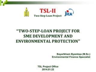 TSL-II
Two-Step Loan Project
“TWO-STEP-LOAN PROJECT FOR
SME DEVELOPMENT AND
ENVIRONMENTAL PROTECTION”
Bayarlkham Byambaa (M.Sc.)
Environmental Finance Specialist
TSL Project Office
2014.01.22
 