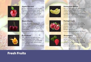 Fresh Fruits
Evokes memories of cozy, inviting
fall days! Crisp and juicy apple scent
with just a hint of apple pie spice.
Infused with cinnamon, nutmeg,
clove, orange and cedarwood.
Plump, ripe black cherries are
blended with a touch of rich,
creamy vanilla and just a pinch of
spicy cloves make our Black Cherry
a best seller.
Our sun-ripened, fresh-off-the-vine,
melon scent is lightly blended with
a touch of crisp, tart, green apple for
a sweet and delightful combination
that enhances any room.
A blend of the intense, refreshing
scent of pomegranate with hints of
strawberry, and a smooth vanilla
base recreates the scent of this
Persian native fruit.
Fresh-picked, juicy June straw-
berries served with sweet short-
cake, piled high with home-made
whipped cream. Relive this summer
favorite anytime!
A mouthwatering array of your
favorite candied citrus fruits:
oranges, grapefruits, lemons and
limes. Infused with natural citrus
essential oils.
Apple Harvest
Black Cherry
Honeydew Melon
StrawberryFruit Slices
Pomegranate
21 oz Candle $24.95 || 5.5 oz Tart $15.95
21 oz Candle $24.95 || 5.5 oz Tart $15.95
21 oz Candle $24.95 || 5.5 oz Tart $15.95 21 oz Candle $24.95 || 5.5 oz Tart $15.95
21 oz Candle $24.95 || 5.5 oz Tart $15.95
21 oz Candle $24.95 || 5.5 oz Tart $15.95
 