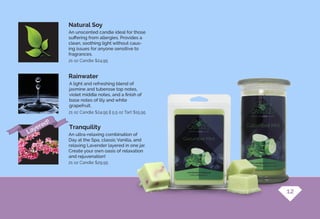 A light and refreshing blend of
jasmine and tuberose top notes,
violet middle notes, and a finish of
base notes of lily and white
grapefruit.
An ultra-relaxing combination of
Day at the Spa, classic Vanilla, and
relaxing Lavender layered in one jar.
Create your own oasis of relaxation
and rejuvenation!
An unscented candle ideal for those
suffering from allergies. Provides a
clean, soothing light without caus-
ing issues for anyone sensitive to
fragrances.
Rainwater
Tranquility
Natural Soy
21 oz Candle $24.95 || 5.5 oz Tart $15.95
21 oz Candle $24.95
21 oz Candle $29.95
12
Layered!
 