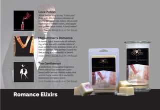 Romance Elixirs
A seductive, masculine fragrance.
Fresh citrus top notes are com-
bined with herbal middle notes and
woody base notes for a perfectly
balanced, complex scent.
What better way to say “I love you”
than with this luscious infusion of
cherry blossom top notes, citrus and
hydrangea middle notes, and apple
and peach base notes. A best seller!
A sweet, light, base note of refresh-
ing white tea with middle notes of
pure white florals and top notes of a
hint of berries. The perfect scent for
the young and romantic at heart!
The Gentleman
Midsummer’s Romance
Love Potion
21 oz Candle $24.95 || 5.5 oz Tart $15.95
21 oz Candle $24.95 || 5.5 oz Tart $15.95
21 oz Candle $24.95 || 5.5 oz Tart $15.95
 