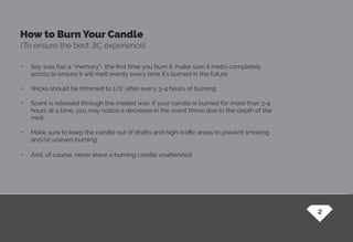 How to Burn Your Candle
(To ensure the best JIC experience)
•	 Soy wax has a “memory”- the first time you burn it, make sure it melts completely
across to ensure it will melt evenly every time it’s burned in the future
•	 Wicks should be trimmed to 1/2” after every 3-4 hours of burning
•	 Scent is released through the melted wax. If your candle is burned for more than 3-4
hours at a time, you may notice a decrease in the scent throw due to the depth of the
melt
•	 Make sure to keep the candle out of drafts and high-traffic areas to prevent smoking
and/or uneven burning
•	 And, of course, never leave a burning candle unattended
2
 