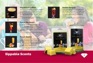 Sippable Scents
The aroma of freshly brewed coffee
is combined with creamy vanilla and
base notes of hazelnut to create the
perfect scent to start -or end- your
day!
Hazelnut Coffee
21 oz Candle $24.95 || 5.5 oz Tart $15.95
21 oz Candle $24.95 || 5.5 oz Tart $15.95
21 oz Candle $24.95 || 5.5 oz Tart $15.95
21 oz Candle $24.95 || 5.5 oz Tart $15.95
Cool and refreshing, regardless of
the recipe! Our Sangria is made with
juicy cherries, tart grapefruit, sweet
red wine, and a hint of refreshing
citrus!
Sweet Sangria
Peach Bellini
A classic mixed drink that blends
fresh pineapple and orange with tart
cranberries. The vodka and peach
schnapps aroma gives this a “true to
life” scent.
Fresh, juicy peaches and sweet,
light champagne are combined
perfectly to create a bubbly bever-
age perfect for a morning brunch, or
an afternoon refreshment!
Fun on the Beach
4
 