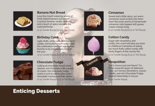 Enticing Desserts
Light, fluffy, white cake with notes of
vanilla, and butter-cream icing make
this celebration tradition a guilt-free
favorite to be enjoyed any time of
the year.
Love the mouth watering aroma of
fresh-baked banana nut bread?
Luscious banana, vanilla, walnuts,
and a touch of spice recreate the
scent perfectly.
Calling all chocolate lovers! Dark,
intense, rich chocolate with a touch
of cream. Our chocolate fudge
scent is sure to satisfy your every
chocolate craving and then some.
Sweet and a little spicy, our warm
cinnamon scent evokes the fresh-
from-the-oven aroma of homemade
cinnamon rolls topped with gooey
cream cheese icing.
Can’t choose just one flavor? Try
three separate layers of delicious-
ness: our famous Strawberry, classic
Vanilla, and rich Chocolate Fudge,
layered delectably in one jar.
Sugar with strawberry and
vanilla, this scent will take you back
to childhood memories of eating
too much fluffy cotton candy with
sticky fingers at the county fair.
Birthday Cake
Banana Nut Bread
Chocolate Fudge
Cinnamon
Neapolitan
Cotton Candy
21 oz Candle $24.95 || 5.5 oz Tart $15.95
21 oz Candle $29.95
21 oz Candle $24.95 || 5.5 oz Tart $15.9521 oz Candle $24.95 || 5.5 oz Tart $15.95
21 oz Candle $24.95 || 5.5 oz Tart $15.95
21 oz Candle $24.95 || 5.5 oz Tart $15.95
Layered!
 