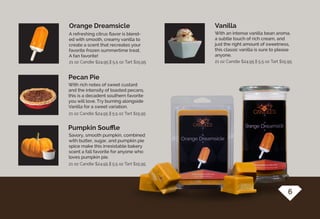 With rich notes of sweet custard
and the intensity of toasted pecans,
this is a decadent southern favorite
you will love. Try burning alongside
Vanilla for a sweet variation.
A refreshing citrus flavor is blend-
ed with smooth, creamy vanilla to
create a scent that recreates your
favorite frozen summertime treat.
A fan favorite!
Savory, smooth pumpkin, combined
with butter, sugar, and pumpkin pie
spice make this irresistable bakery
scent a fall favorite for anyone who
loves pumpkin pie.
Pecan Pie
Orange Dreamsicle
Pumpkin Souffle
With an intense vanilla bean aroma,
a subtle touch of rich cream, and
just the right amount of sweetness,
this classic vanilla is sure to please
anyone.
Vanilla
21 oz Candle $24.95 || 5.5 oz Tart $15.9521 oz Candle $24.95 || 5.5 oz Tart $15.95
21 oz Candle $24.95 || 5.5 oz Tart $15.95
21 oz Candle $24.95 || 5.5 oz Tart $15.95
6
 