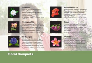 Floral Bouquets
Creamy, velvety gardenia with
a heady floral body, creating an
intense yet exquisite aroma that
truly captures the essence of this
beautiful flower.
The lilac is a traditional, yet romantic
flower that symbolizes love and the
beginning of summer. Love our lush,
true-to-life scent that is light yet
full-bodied.
This colorful, tropical flower is most
fragrant at night, but you can enjoy
this intense, lovely, aroma at any time
of the day. Sure to please anyone
who loves plumeria.
Like the magnificent, strikingly
beautiful flowering shrub, colored
magnificiently in every shade of
blue and purple, our Hydrangea
scent is subtle with a hint of spice.
Fresh from the tropics! A blending of
hyacinth, jasmine, and gardenia, with
a hint of light musk and amber to
round out the scent of this intoxicat-
ing, fragile flower.
Gardenia
Lilac
Hydrangea Plumeria
Island Hibiscus
Reminise about the taste of honey-
suckle nectar on the tongue during
warm summer days. Starts with a
strong floral bouquet, and finishes
with hints of pear and cassis.
Honeysuckle
21 oz Candle $24.95 || 5.5 oz Tart $15.95
21 oz Candle $24.95 || 5.5 oz Tart $15.95 21 oz Candle $24.95 || 5.5 oz Tart $15.95
21 oz Candle $24.95 || 5.5 oz Tart $15.95
21 oz Candle $24.95 || 5.5 oz Tart $15.9521 oz Candle $24.95 || 5.5 oz Tart $15.95
 