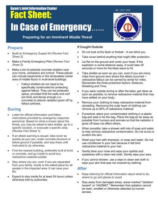 Prepare
 Build an Emergency Supply Kit (Review Fact
Sheet 2)
 Make a Family Emergency Plan (Review Fact
Sheet 2)
 Make a list of potential concrete shelters near
your home, workplace and school. These places
can include basements or the windowless center
area of middle floors in multi-level buildings.
o Fallout shelters do not need to be
specifically constructed for protecting
against fallout. They can be protected
space, provided that the walls and roof
are thick and dense enough (i.e.
concrete) to absorb radiation given off by
fallout particles.
During
 Listen for official information and follow
instructions provided by emergency response
personnel. Based on what is known about the
threat, you may be asked to take shelter, go to a
specific location, or evacuate a specific area.
(Review Fact Sheet 1).
 If an attack warning is issued, take cover as
quickly as you can, under concrete structure or
below ground if possible, and stay there until
instructed to do otherwise.
 Find the nearest building, preferably built of brick
or concrete, and go inside to avoid any
radioactive material outside.
 Stay where you are, even if you are separated
from your family. Inside is the safest place for all
people in the impacted area. It can save your
life.
 Expect to stay inside for at least 24 hours unless
otherwise told by authorities.
If Caught Outside
 Do not look at the flash or fireball – It can blind you.
 Take cover behind anything that might offer protection.
 Lie flat on the ground and cover your head. If the
explosion is some distance away, it could take 30
seconds or more for the blast wave to hit.
 Take shelter as soon as you can, even if you are many
miles from ground zero where the attack occurred –
radioactive fallout can be carried by winds for miles.
Remember the three protective factors: Distance,
Shielding and Time.
 If you were outside during or after the blast, get clean as
soon as possible, to remove radioactive material that may
have settled on your body.
 Remove your clothing to keep radioactive material from
spreading. Removing the outer layer of clothing can
remove up to 90% of radioactive material.
 If practical, place your contaminated clothing in a plastic
bag and seal or tie the bag. Place the bag as far away as
possible from humans and animals so that the radiation it
gives off does not affect others.
 When possible, take a shower with lots of soap and water
to help remove radioactive contamination. Do not scrub or
scratch the skin.
 Wash your hair with shampoo, or soap and water. Do not
use conditioner in your hair because it will bind
radioactive material to your hair.
 Gently blow your nose and wipe your eyelids and
eyelashes with a clean wet cloth. Gently wipe your ears.
 If you cannot shower, use a wipe or clean wet cloth to
wipe your skin that was not covered by clothing.
After
 Keep listening for official information about what to do,
where to go and places to avoid
 Stay away from damaged areas, areas marked “radiation
hazard” or “HAZMAT.” Remember that radiation cannot
be seen, smelled or otherwise detected by human
senses.
Guam’sJointInformationCenter
Fact Sheet:
In Case of Emergency……
Preparing for an Imminent Missile Threat
 