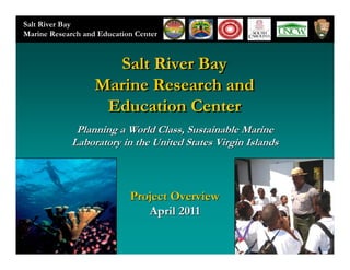 Salt River Bay
Marine Research and Education Center



                     Salt River Bay
                   Marine Research and
                    Education Center
             Planning a World Class, Sustainable Marine
            Laboratory in the United States Virgin Islands



                            Project Overview
                               April 2011
 