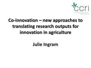 Co-innovation – new approaches to
translating research outputs for
innovation in agriculture
Julie Ingram
 