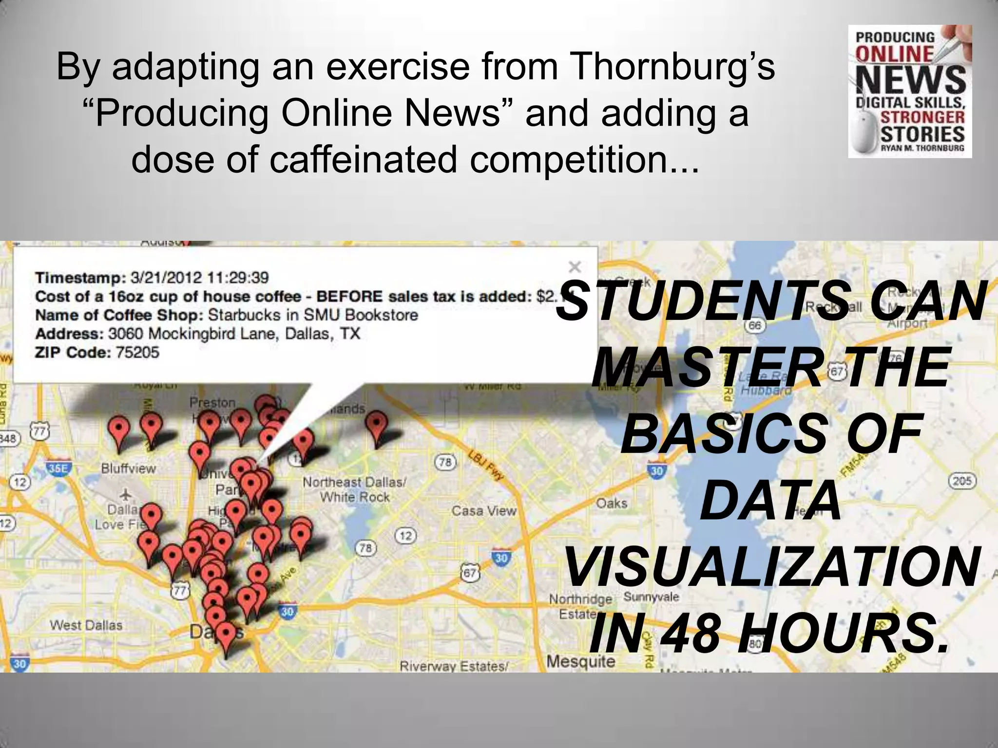 By adapting an exercise from Thornburg’s
 “Producing Online News” and adding a
    dose of caffeinated competition...


                           STUDENTS CAN
                            MASTER THE
                             BASICS OF
                                DATA
                           VISUALIZATION
                            IN 48 HOURS.
 