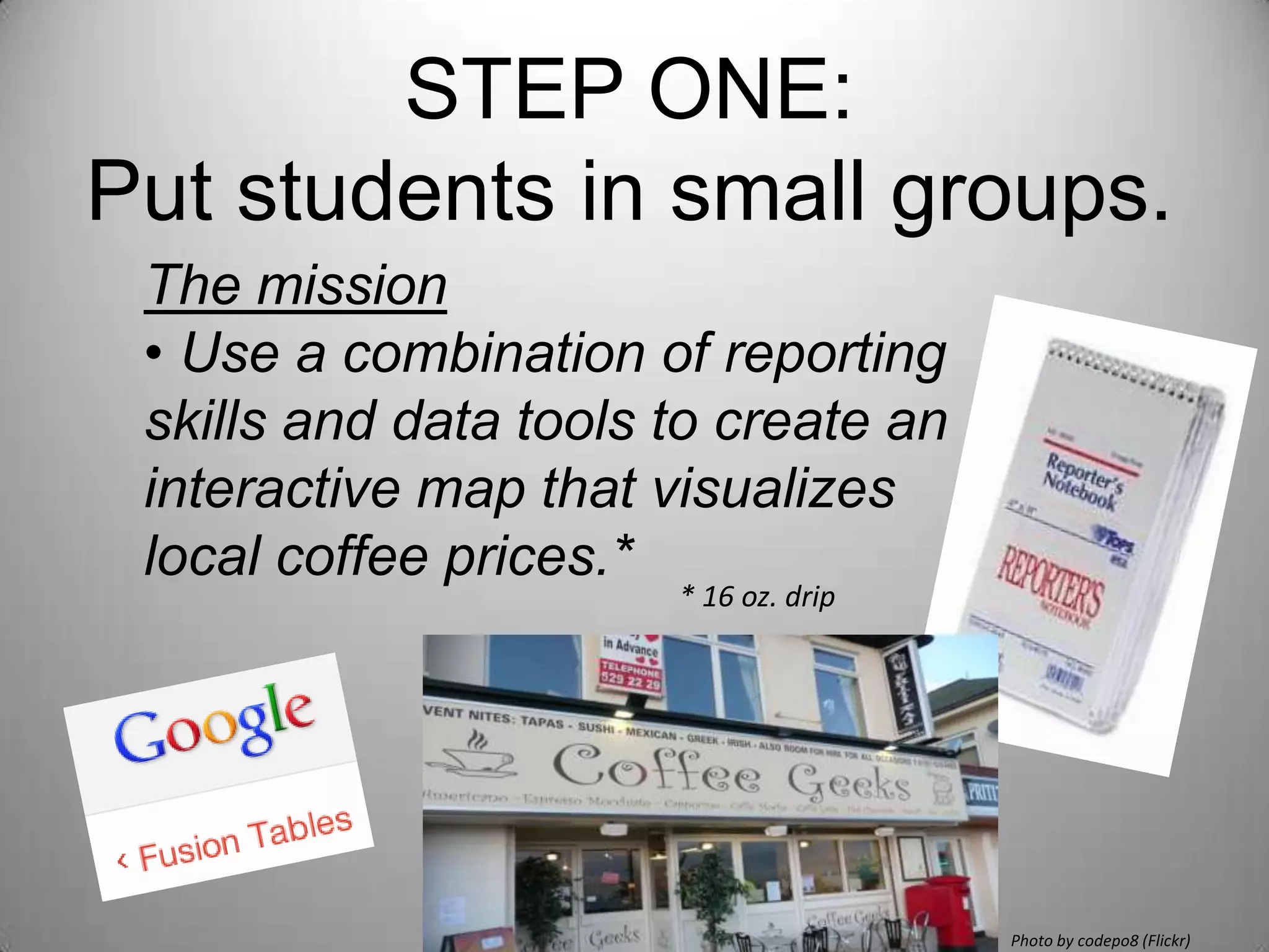 STEP ONE:
Put students in small groups.
 The mission
 • Use a combination of reporting
 skills and data tools to create an
 interactive map that visualizes
 local coffee prices.*
                       * 16 oz. drip




                                       Photo by codepo8 (Flickr)
 