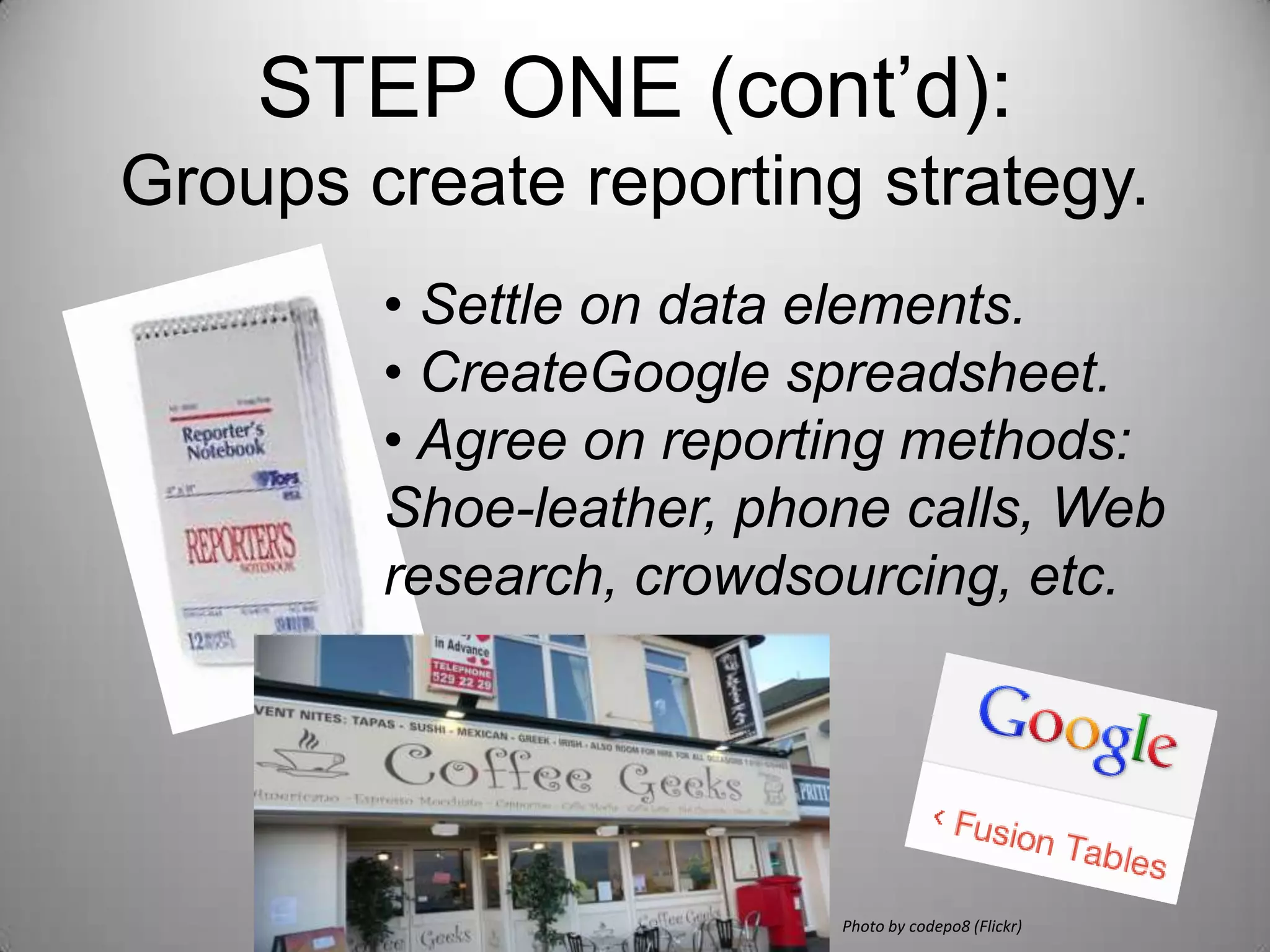 STEP ONE (cont’d):
Groups create reporting strategy.
        • Settle on data elements.
        • Create Google spreadsheet.
        • Agree on reporting methods:
        Shoe-leather, phone calls, Web
        research, crowdsourcing, etc.




                         Photo by codepo8 (Flickr)
 