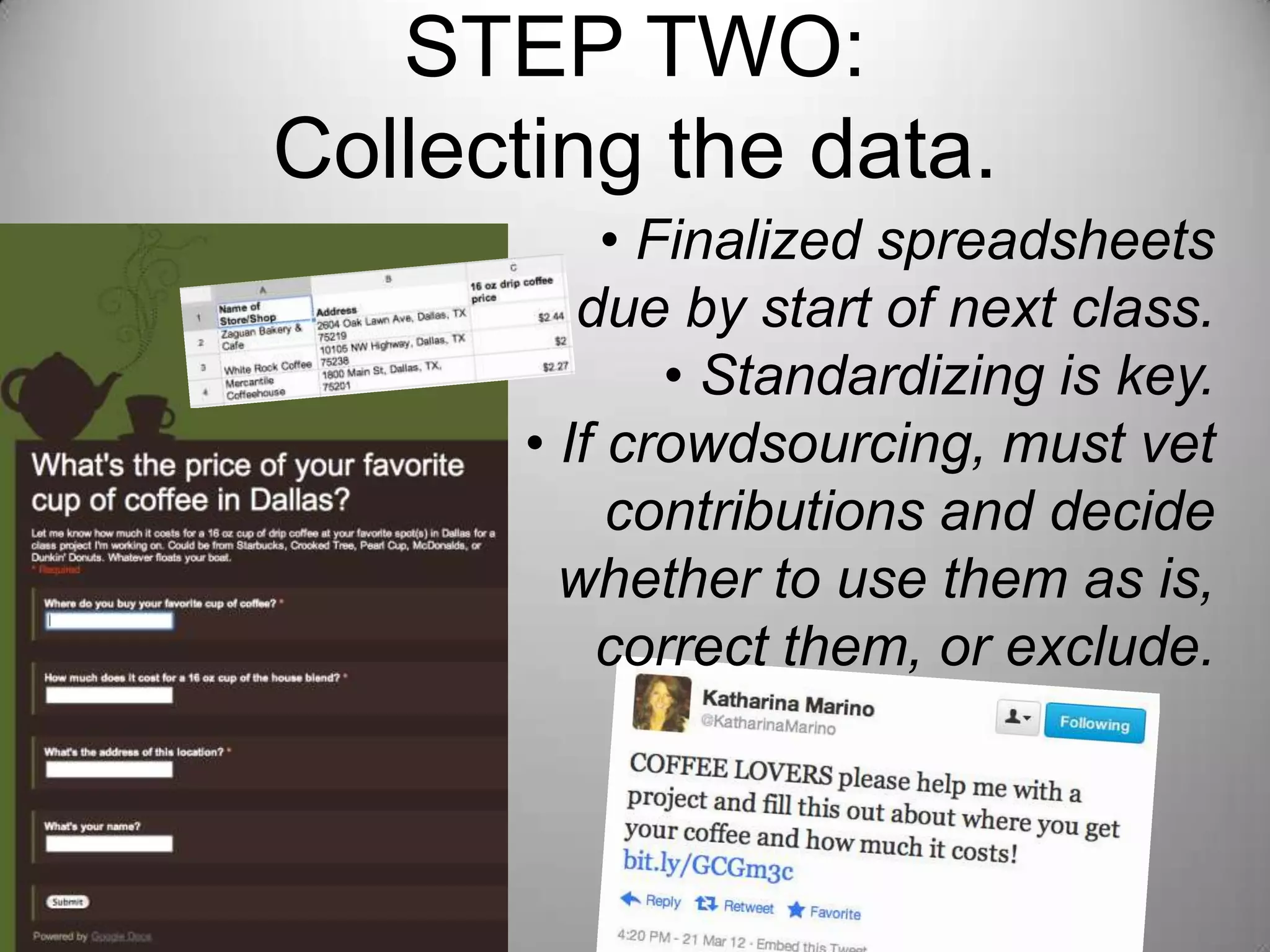 STEP TWO:
Collecting the data.
           • Finalized spreadsheets
         due by start of next class.
              • Standardizing is key.
      • If crowdsourcing, must vet
           contributions and decide
             whether to use them as
      is, correct them, or exclude.
 