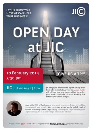let us show you
how we can help
your business!

OPEN DAY
at JIC
10 February 2014
5:30 pm
JIC | U Vodárny 2 | Brno

Give JIC a try!

JIC brings you international experts on key issues
from sales to marketing. This time, Alex Hunter
will tell you that you cannot afford to neglect
your brand. Learn the tricks to knowing how
to make your clients love you.

Alex is the CEO of Rushmore, a new music ecosystem. Expert on building
international love brands, Alex previously served as the global Head of
Online Marketing for the Virgin Group, curating the Virgin brand’s global
digital strategy. He is an active angel investor and advisor.

Registration: 99 CZK via SMS – register here: bit.ly/OpenDay14 before 6 February

 