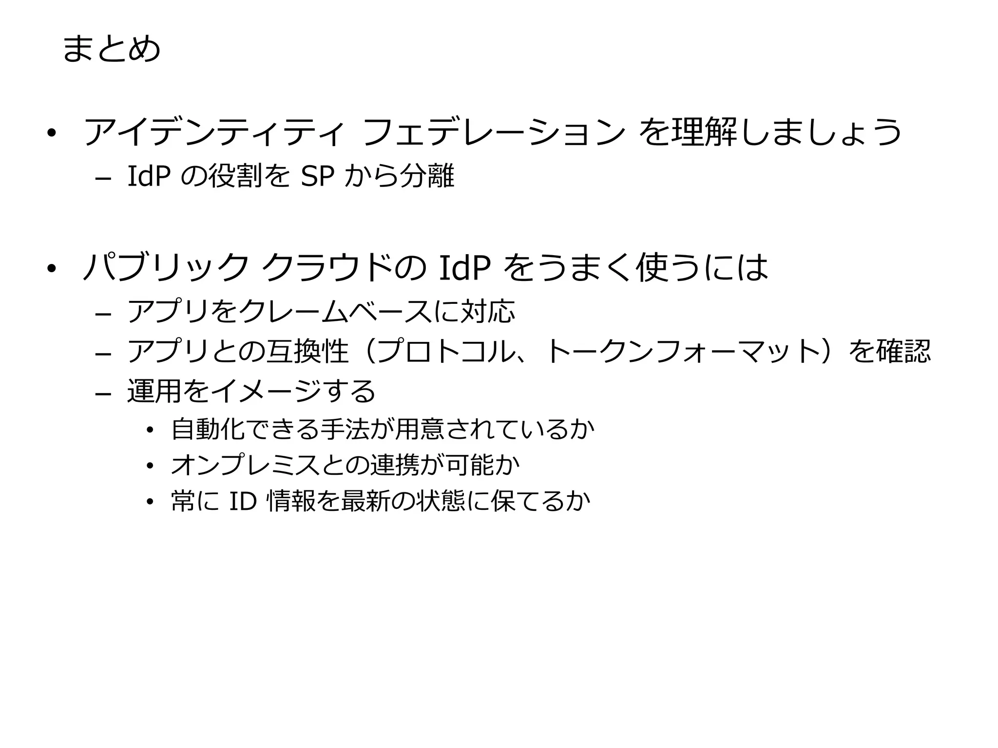 まとめ

• アイデンティティ フェデレーション を理解しましょう
 – IdP の役割を SP から分離


• パブリック クラウドの IdP をうまく使うには
 – アプリをクレームベースに対応
 – アプリとの互換性（プロトコル、トークンフォーマット）を確認
 – 運用をイメージする
   • 自動化できる手法が用意されているか
   • オンプレミスとの連携が可能か
   • 常に ID 情報を最新の状態に保てるか
 