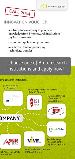 INNOVATION VOUCHER…
•	

a subsidy for a company to purchase
knowledge from Brno research institutions
(75 % cost coverage)

•	

easy online application procedure

•	

an effective tool for promoting
technology transfer

…choose one of Brno research
institutions and apply now!

Brno research institutions:
|  rno University
B
of Technology

| nstitute of Scientific Instruments
I
of the AS CR, v. v. i.
| nstitute of Physics
I
of Materials of
the AS CR, v. v. i.

OMPANY

|  t. Anne´s University
S
Hospital Brno

|  lobal Change
G
Research Centre
of the AS CR, v. v. i.
| 
Veterinary Research Institute
of the AS CR, v. v. i.

 