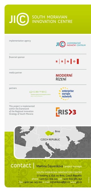 implementation agency

financial sponsor

media partner

partners

This project is implemented
within the framework
of the Regional Innovation
Strategy of South Moravia

Brno
CZECH REPUBLIC

| project manager

SOUTH MORAVIAN INNOVATION CENTRE
U Vodárny 2, 616 00 Brno, Czech Republic
phone +420 511 205 315 cell +420 602 585 152
fax +420 541 143 011 e-mail cervenkova@jic.cz www.jic.cz

02/2014

contact | Martina Červenková

 