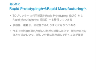 おわりに

Rapid PrototypingからRapid Manufacturingへ

• 3Dプリンターの利用範囲がRapid Prototyping（試作）から
Rapid Manufacturing（製造）へと移行しつつある

• 多様性、複雑さ、柔軟性があたりまえになりつつある
• 今までの常識が崩れた新しい世界を想像した上で、現在の自社の
強みを活かしつつ、新しい分野に取り組んで行くことが重要

 