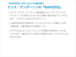 『MAKERS』のエッセンスを読み解く

クリス・アンダーソンの『MAKERS』

• かつて「パブリッシング」が製造業からレーザープリンタで 

デスクトップに移行したのと同じ位置に現在の3Dプリンタは
あり、いまや人々はみんなデザイナー。

• 人間は20世紀の市場が思っていたよりもずっと多様だったが、
大量生産、大量流通などが制約だった。

• デジタル化によりコピーやシェアと同様に派生物をつくれる 

ようになり、製品デザインは個人の感性ではなくアルゴリズムが
中心となる。

 