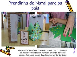Prendinha de Natal para os
pais
Decorámos a caixa do presente para os pais com marcas
do nosso dedo indicador, molhado em tinta, de várias
cores e fizemos a marca do polegar no cartão de Natal.
 