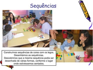 Sequências
Construímos sequências de cores com os legos.
Desenhámos as sequências.
Descobrimos que a mesma sequência podia ser
desenhada de várias formas, conforme o lugar
onde estivéssemos sentados.
 