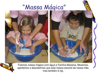 “Massa Mágica”
Fizemos massa mágica com água e Farinha Maizena. Mexemos,
apertámos e descobrimos que esta massa escorre da nossa mão,
mas também é rija.
 