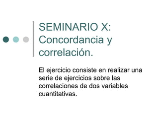 SEMINARIO X:
Concordancia y
correlación.
El ejercicio consiste en realizar una
serie de ejercicios sobre las
correlaciones de dos variables
cuantitativas.
 