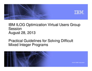 © 2012 IBM Corporation
®
IBM ILOG Optimization Virtual Users Group
Session
August 28, 2013
Practical Guidelines for Solving Difficult
Mixed Integer Programs
 