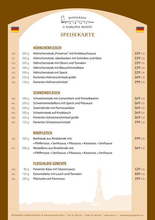SPEISEKARTE
	HÜHNCHENFLEISCH
	

350.	

200 g	

Hühnchensteak „Provence“ mit Knoblauchsauce	

229 CZK

	

351.	

200 g	

Hühnchensteak, überbacken mit Schinken und Käse	

229 CZK

	

353.	

200 g	

Hähnchensteak mit Oliven und Tomaten	

229 CZK

	

354.	

200 g	

Hähnchensteak mit Blauschimmelkäse	

229 CZK

	

355.	

200 g	

Hähnchensteak mit Speck	

229 CZK

	

356.	

250 g	

Paniertes Hühnerschnitzel große	

269 CZK

	

356.	

150 g	

Paniertes Hühnerschnitzel	

199 CZK

	SCHWEINEFLEISCH
	

400.	

200 g	

Schweinesteak mit Camembert und Preiselbeeren	

269 CZK

	

401.	

200 g	

Schweinemedaillons mit Speck und Pilzsauce	

269 CZK

	

402.	

200 g	

Sweinslende mit Parmesankäse	

269 CZK

	

403.	

200 g	

Schweinsteak auf Knoblauch	

269 CZK

	

404.	

250 g	

Paniertes Schweineschnitzel große	

269 CZK

	

405.	

150 g	

Paniertes Schweineschnitzel	

199 CZK

	RINDFLEISCH
	

450.	

200 g	

Beefsteak aus Rindslende mit:	

399 CZK

			 • Pfeffersose, • Senfsauce, • Pilzsauce, • Kasesose, • Senfsauce
	

451.	

200 g	

Medaillons aus Rindslende mit:	

369 CZK

			 • Pfeffersose, • Senfsauce, • Pilzsauce, • Kasesose, • Senfsauce

	

FLEISCHLOSE GERICHTE

	

500.	

80 g	

Panierter Käse mit Tatarensauce	

129 CZK

	

501.	

150 g	

Eieromelette mit Lauch und Tomaten	

109 CZK

	

502.	

200 g	

Pilzrisotto mit Parmesan	

159 CZK

RESTAURANT U KARLOVA MOSTU

Novotného lávka 200/3

I

Tel.: 221 082 381

I

GSM: 725 360 360

I

www.rukm.cz

I

ukarlovamostu@gmail.com

 