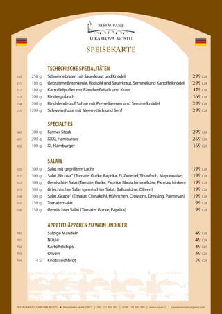 SPEISEKARTE
	TSCHECHISCHE SPEZIALITÄTEN
	

550.	

250 g	

Schweinebraten mit Sauerkraut und Knödel 	

299 CZK

	

551.	

180 g	

Gebratene Entenkeule, Rotkohl und Sauerkraut, Semmel und Kartoffelknödel	

299 CZK

	

552.	

180 g	

Kartoffelpuffer mit Räucherfleisch und Kraut	

179 CZK

	

553.	

200 g	Rindergulasch	

	

554.	

200 g	

	

555.	

1200 g	

169 CZK

Rindslende auf Sahne mit Preiselbeeren und Semmelknödel	

299 CZK

Schweinshaxe mit Meerrettich und Senf	

299 CZK

	SPECIALTIES
	

600.	

300 g	

Farmer Steak	

299 CZK

	

601.	

200 g	

XXXL Hamburger	

269 CZK

	

602.	

100 g	

XL Hamburger	

169 CZK

	SALATE
	

650.	

300 g	

Salat mit gegrilltem Lachs	

199 CZK

	

651.	

300 g	

Salat „Nicosia“ (Tomate, Gurke, Paprika, Ei, Zwiebel, Thunfisch, Mayonnaise)	

199 CZK

	

652.	

300 g	

Gemischter Salat (Tomate, Gurke, Paprika, Blauschimmelkäse, Parmaschinken)	

199 CZK

	

653.	

300 g	

Griechischer Salat (gemischter Salat, Balkankäse, Oliven)	

199 CZK

	

654.	

300 g	

Salat „Grazie“ (Eissalat, Chinakohl, Hühnchen, Croutons, Dressing, Parmesan)	

199 CZK

	

655.	

150 g 	 Tomatensalat	

99 CZK

	

656.	

150 g 	 Gemischter Salat (Tomate, Gurke, Paprika)	

99 CZK

	APPETITHÄPPCHEN ZU WEIN UND BIER
	

700.		

Salzige Mandeln	

	

701.		Nüsse	

49 CZK

	

702.		Kartoffelchips	

49 CZK

	

703.		Oliven	

59 CZK

	

704.	

79 CZK

49 CZK

4 St 	Knoblauchbrot	

RESTAURANT U KARLOVA MOSTU

Novotného lávka 200/3

I

Tel.: 221 082 381

I

GSM: 725 360 360

I

www.rukm.cz

I

ukarlovamostu@gmail.com

 