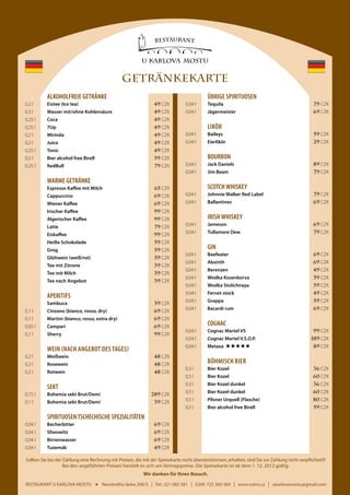 GETRÄNKEKARTE
	

	ALKOHOLFREIE GETRÄNKE

ÜBRIGE SPIRITUOSEN

	 0,2 l	

Eistee (Ice tea)	

49 CZK

	 0,04 l	Tequila	

79 CZK

	 0,3 l	

Wasser mit/ohne Kohlensäure	

49 CZK

	 0,04 l	Jägermeister	

69 CZK

	 0,25 l	Coca	

49 CZK

	 0,25 l	7Up	

49 CZK

	

49 CZK

	 0,04 l	Baileys	

59 CZK

	 0,2 l	Juice	

49 CZK

	 0,04 l	Eierlikör	

29 CZK

	 0,25 l	Tonic	

49 CZK

	 0,2 l 	

	 0,5 l 	

Mirinda	

59 CZK

	BOURBON

79 CZK

Bier alcohol free Birell	

	 0,25 l	RedBull	

	 0,04 l	

Jack Daniels	

89 CZK

	 0,04 l	

Jim Beam	

79 CZK

	

WARME GETRÄNKE

		

Espresso Kaffee mit Milch	

65 CZK

		

Cappuccino	

69 CZK

		

Wiener Kaffee	

69 CZK

		

Irischer Kaffee	

99 CZK

		

Algerischer Kaffee	

99 CZK

		

Latte	

79 CZK

		

Eiskaffee	

99 CZK

		

Heiße Schokolade	

59 CZK

		

Grog	

59 CZK

		

Glühwein (weiß/rot)	

59 CZK

		

Tee mit Zitrone 	

39 CZK

		

Tee mit Milch 	

39 CZK

		

Tee nach Angebot 	

39 CZK

	Sambuca	

59 CZK

	 0,1 l	

Cinzano (bianco, rosso, dry)	

	 0,1 l	

Martini (bianco, rosso, extra dry)	

69 CZK
69 CZK

	 0,05 l	Campari	

69 CZK

	 0,1 l	Sherry	

99 CZK

	

	SCOTCH WHISKEY
	 0,04 l	

Johnnie Walker Red Label	

79 CZK

	 0,04 l	Ballantines	

69 CZK

	IRISH WHISKEY
	 0,04 l	Jameson	

69 CZK

	 0,04 l	

79 CZK

Tullamore Dew	

	GIN
	 0,04 l	Beefeater	

69 CZK

	 0,04 l	Absinth	

69 CZK

	 0,04 l	Berenzen	

49 CZK

	 0,04 l	

Wodka Kosenkorva	

59 CZK

	 0,04 l	

Wodka Stolichnaya	

59 CZK

	 0,04 l	

	APERITIFS
	

Likör

Fernet stock	

49 CZK

	 0,04 l	Grappa	

59 CZK

Bacardi rum	

69 CZK

	 0,04 l	

	COGNAC

	 0,2 l	Weißwein	

48 CZK

	 0,2 l	Rosewein	

48 CZK

	 0,2 l	Rotwein	

48 CZK

Cognac Martel VS	

	 0,04 l	

Cognac Martel V.S.O.P. 	

	 0,04 l	

WEIN (nach Angebot des Tages)

	 0,04 l	

Metaxa

99 CZK
189 CZK

	

89 CZK

	 0,75 l	

Bohemia sekt Brut/Demi	

289 CZK

	 0,1 l	

Bohemia sekt Brut/Demi	

39 CZK

Böhmisch BIER

	 0,3 l	

Bier Kozel 	

36 CZK

	 0,5 l	

Bier Kozel	

60 CZK

	 0,3 l	

	SEKT

	

Bier Kozel dunkel	

36 CZK

	 0,5 l	

Bier Kozel dunkel	

60 CZK

	 0,5 l	

Pilsner Urquell (Flasche)	

80 CZK

	 0,5 l	

Bier alcohol free Birell	

59 CZK

	SPIRITUOSEN TSCHECHISCHE SPEZIALITÄTEN
	 0,04 l	Becherbitter	

69 CZK

	 0,04 l	Sliwowitz	

69 CZK

	 0,04 l	Birnenwasser	

69 CZK

	 0,04 l	Tuzemák	

49 CZK

Sollten Sie bei der Zahlung eine Rechnung mit Preisen, die mit der Speisekarte nicht übereinstimmen, erhalten, sind Sie zur Zahlung nicht verpflichtet!!!
Bei den angeführten Preisen handelt es sich um Vertragspreise. Die Speisekarte ist ab dem 1. 12. 2012 gültig.
Wir danken für Ihren Besuch.
RESTAURANT U KARLOVA MOSTU

Novotného lávka 200/3

I

Tel.: 221 082 381

I

GSM: 725 360 360

I

www.rukm.cz

I

ukarlovamostu@gmail.com

 