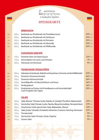 SPEISEKARTE

               rinDFleisCH
500.   200 g   Beefsteak aus Rindslende mit Preiselbeersauce                                  399 CZK
501.   200 g   Beefsteak aus Rindslende mit Senfsauce                                         399 CZK
502.   200 g   Beefsteak aus Rindslende mit Portwein                                          399 CZK
503.   200 g   Beefsteak aus Rindslende mit Käsesoße                                          399 CZK
504.   200 g   Beefsteak aus Rindslende mit Pfeffersoße                                       399 CZK


               FleisCHlose GeriCHte
550.   130 g   Panierter Käse mit Tatarensauce                                                129 CZK
551.   150 g   Eieromelette mit Lauch und Tomaten                                              79 CZK
552.   200 g   Pilzrisotto mit Parmesan                                                        99 CZK


               tsCHeCHisCHe speZialitÄten
600.   200 g   Gebratene Entenkeule, Rotkohl und Sauerkraut, Semmel und Kartoffelknödel       299 CZK
601.   250 g   Paniertes Schweineschnitzel                                                    269 CZK
602.   250 g   Paniertes Hühnerschnitzel                                                      269 CZK
603.   250 g   Kartoffelpuffer mit Räucherfleisch und Kraut                                   169 CZK
604.   200 g   Rindergulasch                                                                  169 CZK
605.   200 g   Rindslende auf Sahne mit Preiselbeeren und Semmelknödel                        299 CZK
               (nach Angebot des Tages)


               salate
650.   300 g   Salat „Nicosia“ (Tomate, Gurke, Paprika, Ei, Zwiebel, Thunfisch, Mayonnaise)   179 CZK
651.   300 g   Gemischter Salat (Tomate, Gurke, Paprika, Blauschimmelkäse, Parmaschinken)     179 CZK
652.   300 g   Griechischer Salat (gemischter Salat, Balkankäse, Oliven)                      179 CZK
653.   300 g   Salat „Grazie“ (Eissalat, Chinakohl, Hühnchen, Croutons, Dressing, Parmesan)   179 CZK
654.   150 g   Tomatensalat                                                                    99 CZK
655.   150 g   Gemischter Salat (Tomate, Gurke, Paprika)                                       99 CZK
656.   150 g   Grüner Salat                                                                    99 CZK
 