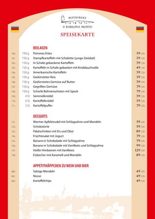 SPEISEKARTE

                BeilaGen
700.   150 g    Pommes frites                                          39 CZK
701.   150 g    Stampfkartoffeln mit Schalotte (junge Zwiebel)         39 CZK
702.   150 g    In Schale gebackene Kartoffeln                         39 CZK
703.   150 g    Kartoffeln in Schale gebacken mit Knoblauchsoße       49 CZK
704.   150 g    Amerikanische Kartoffeln                               39 CZK
705.   150 g    Gedünsteter Reis                                       39 CZK
706.   150 g    Gedünstetes Gemüse auf Butter                          39 CZK
707.   150 g    Gegrilltes Gemüse                                      79 CZK
708.   150 g    Scharfe Bohnenschoten mit Speck                        79 CZK
709.     4 St   Semmelknödel                                           39 CZK
710.     4 St   Kartoffelknödel                                        39 CZK
711.     3 St   Kartoffelpuffer                                        79 CZK


                Desserts
751.            Warmer Apfelstrudel mit Schlagsahne und Mandeln        59 CZK
752.            Schokotorte                                            59 CZK
753.            Palatschinken mit Eis und Obst                        89 CZK
754.            Früchtesalat mit Jogurt                                79 CZK
755.            Banane in Schokolade mit Schlagsahne                   79 CZK
756.            Banane in Schokolade mit Vanilleeis und Schlagsahne   99 CZK
757.            Heiße Himbeeren mit Vanilleeis                        129 CZK
758.            Eisbecher mit Karamell und Mandeln                    89 CZK


                appetitHÄppCHen ZU Wein UnD Bier
800.            Salzige Mandeln                                       49 CZK
801.            Nüsse                                                 49 CZK
802.            Kartoffelchips                                        49 CZK
 
