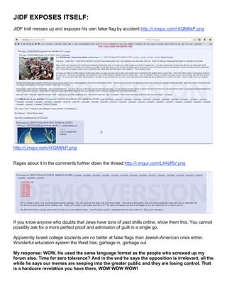 JIDF EXPOSES ITSELF:
JIDF troll messes up and exposes his own false flag by accident:http://i.imgur.com/rXQM6kP.png
http://i.imgur.com/rXQM6kP.png
Rages about it in the comments further down the thread:http://i.imgur.com/LX4zf8V.png
If you know anyone who doubts that Jews have tons of paid shills online, show them this. You cannot
possibly ask for a more perfect proof and admission of guilt in a single go.
Apparently Israeli college students are no better at false flags than Jewish-American ones either.
Wonderful education system the West has; garbage in, garbage out.
My response: WOW. He used the same language format as the people who screwed up my
forum also. Time for zero tolerance? And in the end he says the opposition is irrelevant, all the
while he says our memes are seeping into the greater public and they are losing control. That
is a hardcore revelation you have there, WOW WOW WOW!
 
