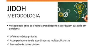 JIDOH
METODOLOGIA
• Metodologia ativa de ensino aprendizagem e abordagem baseada em
problema:
 Oficinas teórico-práticas
...