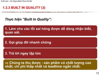 CLB Lean – Six Sigma Bách Khoa Hà Nội
Thực hiện “Built In Quality”:
1. Làm cho các lỗi sai hỏng được dễ dàng nhận biết,
quan sát.
2. Gọi giúp đỡ nhanh chóng
3. Trả lời ngay lập tức
 Chúng ta thu được : sản phẩm có chất lượng cao
nhất; chi phí thấp nhất và leadtime ngắn nhất.
1.3.3 BUILT IN QUALITY (3)
11
 