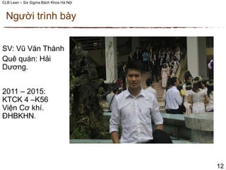 CLB Lean – Six Sigma Bách Khoa Hà Nội
Người trình bày
12
SV: Vũ Văn Thành
Quê quán: Hải
Dương.
2011 – 2015:
KTCK 4 –K56
Viện Cơ khí.
ĐHBKHN.
 