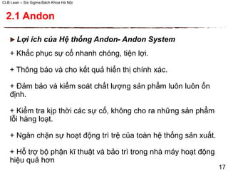 CLB Lean – Six Sigma Bách Khoa Hà Nội
 Lợi ích của Hệ thống Andon- Andon System
+ Khắc phục sự cố nhanh chóng, tiện lợi.
+ Thông báo và cho kết quả hiển thị chính xác.
+ Đảm bảo và kiểm soát chất lượng sản phẩm luôn luôn ổn
định.
+ Kiểm tra kịp thời các sự cố, không cho ra những sản phẩm
lỗi hàng loạt.
+ Ngăn chặn sự hoạt động trì trệ của toàn hệ thống sản xuất.
+ Hỗ trợ bộ phận kĩ thuật và bảo trì trong nhà máy hoạt động
hiệu quả hơn
17
2.1 Andon
 