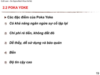 CLB Lean – Six Sigma Bách Khoa Hà Nội
 Các đặc điểm của Poka Yoke
1) Có khả năng ngăn ngừa sự cố lặp lại
2) Chí phí rẻ tiền, không đắt đỏ
3) Dễ thấy, dễ sử dụng và bảo quản
4) Bền
5) Độ tin cậy cao
19
2.2 POKA YOKE
 