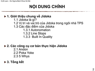 CLB Lean – Six Sigma Bách Khoa Hà Nội
 1. Giới thiệu chung về Jidoka
1.1 Jidoka là gì?
1.2 Vị trí và vai trò của Jidoka trong ngôi nhà TPS
1.3 Các đặc điểm của Jidoka
1.3.1 Autonomation
1.3.2 Line Stops
1.3.3 Built In Quality
 2. Các công cụ cơ bản thực hiện Jidoka
2.1 Andon
2.2 Poka Yoke
2.3 5 Whys
 3. Tổng kết
NỘI DUNG CHÍNH
2
 