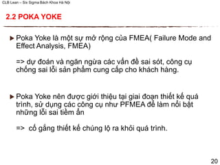 CLB Lean – Six Sigma Bách Khoa Hà Nội
 Poka Yoke là một sự mở rộng của FMEA( Failure Mode and
Effect Analysis, FMEA)
=> dự đoán và ngăn ngừa các vấn đề sai sót, công cụ
chống sai lỗi sản phẩm cung cấp cho khách hàng.
 Poka Yoke nên được giới thiệu tại giai đoạn thiết kế quá
trình, sử dụng các công cụ như PFMEA để làm nổi bật
những lỗi sai tiềm ẩn
=> cố gắng thiết kế chúng lộ ra khỏi quá trình.
20
2.2 POKA YOKE
 