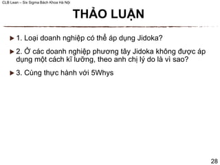 CLB Lean – Six Sigma Bách Khoa Hà Nội
 1. Loại doanh nghiệp có thể áp dụng Jidoka?
 2. Ở các doanh nghiệp phương tây Jidoka không được áp
dụng một cách kĩ lưỡng, theo anh chị lý do là vì sao?
 3. Cùng thực hành với 5Whys
THẢO LUẬN
28
 