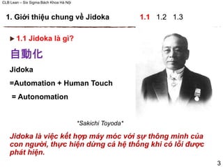 CLB Lean – Six Sigma Bách Khoa Hà Nội
 1.1 Jidoka là gì?
自動化
Jidoka
=Automation + Human Touch
= Autonomation
*Sakichi Toyoda*
Jidoka là việc kết hợp máy móc với sự thông minh của
con người, thực hiện dừng cả hệ thống khi có lỗi được
phát hiện.
1. Giới thiệu chung về Jidoka 1.1 1.2 1.3
3
 